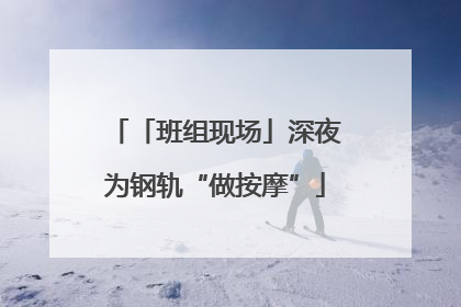 「班组现场」深夜为钢轨“做按摩”