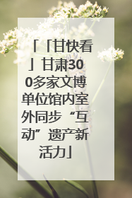 「甘快看」甘肃300多家文博单位馆内室外同步“互动”遗产新活力