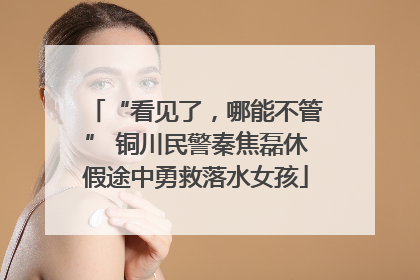 “看见了，哪能不管” 铜川民警秦焦磊休假途中勇救落水女孩