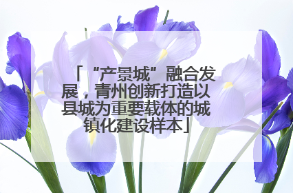 “产景城”融合发展，青州创新打造以县城为重要载体的城镇化建设样本