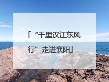 “千里汉江东风行”走进襄阳