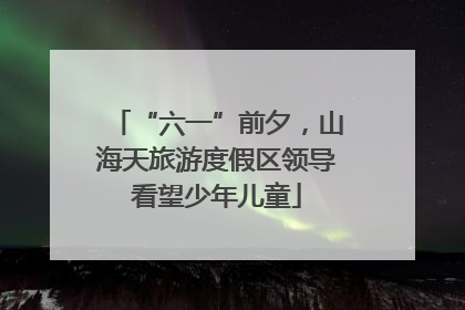“六一”前夕，山海天旅游度假区领导看望少年儿童