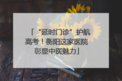 “延时门诊”护航高考！衡阳这家医院彰显中医魅力
