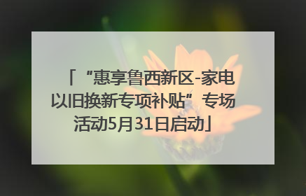“惠享鲁西新区-家电以旧换新专项补贴”专场活动5月31日启动