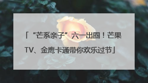 “芒系亲子”六一出圈！芒果TV、金鹰卡通带你欢乐过节