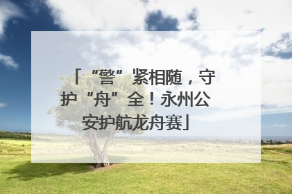 “警”紧相随，守护“舟”全！永州公安护航龙舟赛