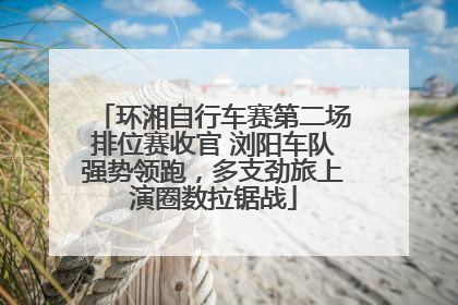 环湘自行车赛第二场排位赛收官 浏阳车队强势领跑，多支劲旅上演圈数拉锯战