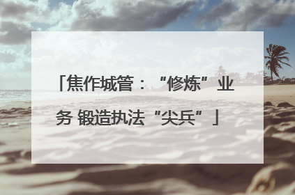 焦作城管：“修炼”业务 锻造执法“尖兵”