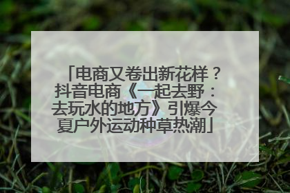 电商又卷出新花样？抖音电商《一起去野：去玩水的地方》引爆今夏户外运动种草热潮