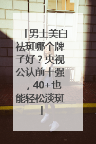 男士美白祛斑哪个牌子好？央视公认前十强，40+也能轻松淡斑