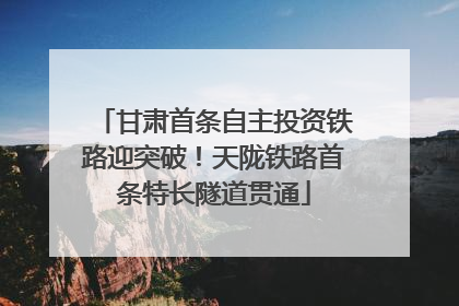 甘肃首条自主投资铁路迎突破！天陇铁路首条特长隧道贯通