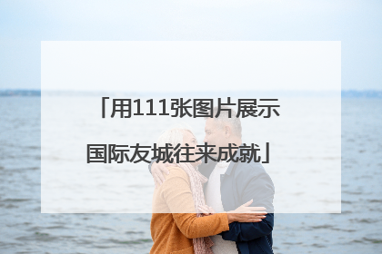 用111张图片展示国际友城往来成就