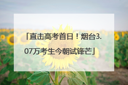 直击高考首日！烟台3.07万考生今朝试锋芒