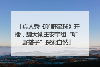 真人秀《旷野星球》开播，魏大勋王安宇组“旷野搭子”探索自然