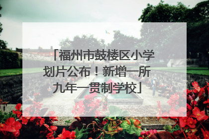 福州市鼓楼区小学划片公布！新增一所九年一贯制学校