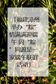 福建漳州举办“粽”情满满迎端午 同“粽”同源是一家端午联谊活动