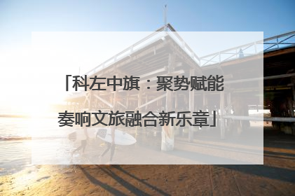 科左中旗：聚势赋能 奏响文旅融合新乐章