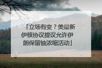 立场有变？美最新伊核协议提议允许伊朗保留铀浓缩活动