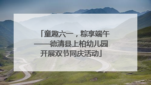 童趣六一，粽享端午——德清县上柏幼儿园开展双节同庆活动