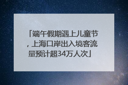端午假期遇上儿童节，上海口岸出入境客流量预计超34万人次