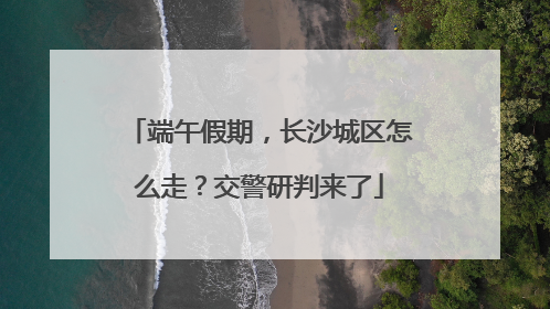 端午假期，长沙城区怎么走？交警研判来了