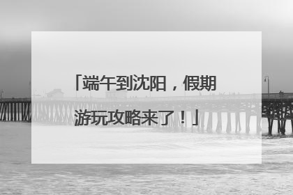 端午到沈阳，假期游玩攻略来了！