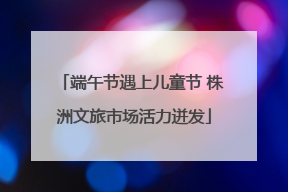 端午节遇上儿童节 株洲文旅市场活力迸发