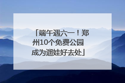 端午遇六一！郑州10个免费公园成为遛娃好去处