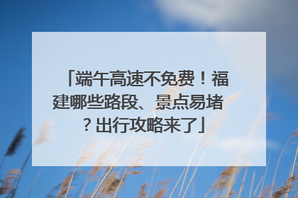 端午高速不免费！福建哪些路段、景点易堵？出行攻略来了