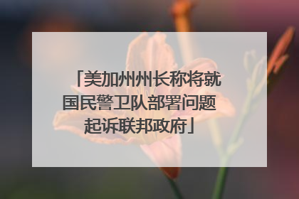 美加州州长称将就国民警卫队部署问题起诉联邦政府