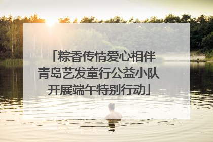 粽香传情爱心相伴 青岛艺发童行公益小队开展端午特别行动