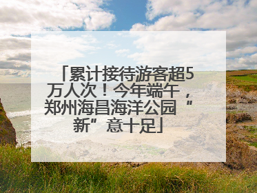 累计接待游客超5万人次！今年端午，郑州海昌海洋公园“新”意十足