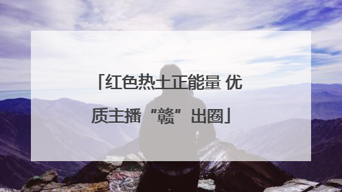 红色热土正能量 优质主播“赣”出圈