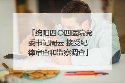 绵阳四〇四医院党委书记周云 接受纪律审查和监察调查