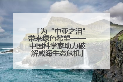 为“中亚之泪”带来绿色希望——中国科学家助力破解咸海生态危机