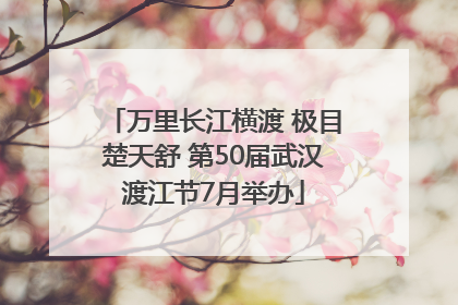 万里长江横渡 极目楚天舒 第50届武汉渡江节7月举办