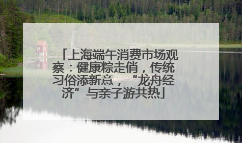 上海端午消费市场观察：健康粽走俏，传统习俗添新意，“龙舟经济”与亲子游共热