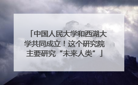 中国人民大学和西湖大学共同成立！这个研究院主要研究“未来人类”