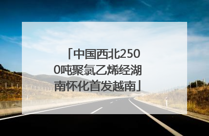 中国西北2500吨聚氯乙烯经湖南怀化首发越南