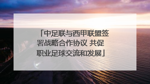 中足联与西甲联盟签署战略合作协议 共促职业足球交流和发展