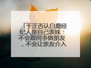 于正否认白鹿经纪人是自己表妹：不会跟同事做朋友，不会让亲友介入到我的工作
