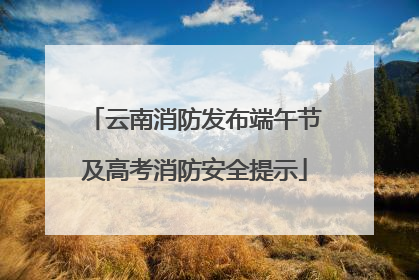云南消防发布端午节及高考消防安全提示