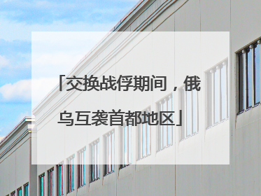 交换战俘期间，俄乌互袭首都地区