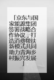 京东与国家能源集团签署战略合作协议，打造消费帮扶新模式共同助力青海乡村振兴发展