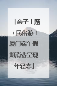 亲子主题+民俗游！厦门端午假期消费呈现年轻态