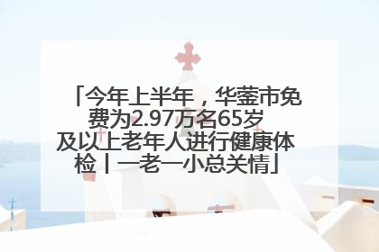 今年上半年，华蓥市免费为2.97万名65岁及以上老年人进行健康体检丨一老一小总关情