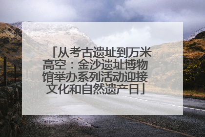 从考古遗址到万米高空：金沙遗址博物馆举办系列活动迎接文化和自然遗产日