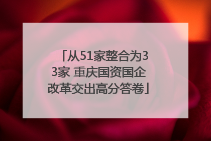 从51家整合为33家 重庆国资国企改革交出高分答卷