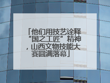 他们用技艺诠释“国之工匠”精神，山西文物技能大赛圆满落幕