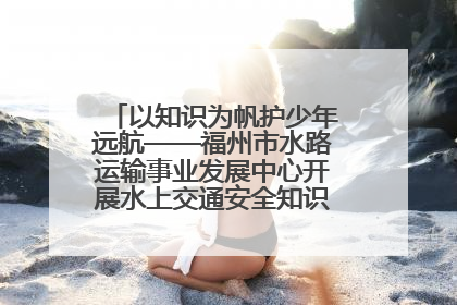 以知识为帆护少年远航——福州市水路运输事业发展中心开展水上交通安全知识进校园活动